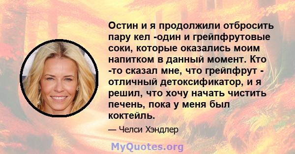 Остин и я продолжили отбросить пару кел -один и грейпфрутовые соки, которые оказались моим напитком в данный момент. Кто -то сказал мне, что грейпфрут - отличный детоксификатор, и я решил, что хочу начать чистить