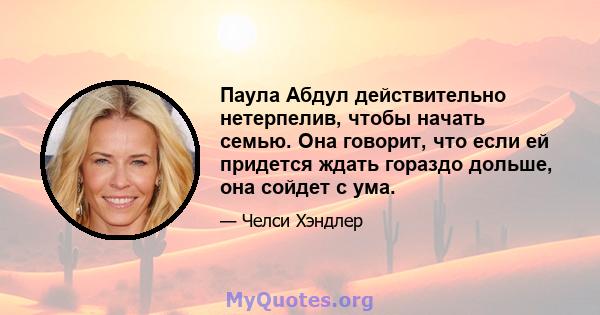 Паула Абдул действительно нетерпелив, чтобы начать семью. Она говорит, что если ей придется ждать гораздо дольше, она сойдет с ума.