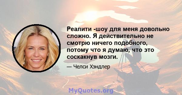 Реалити -шоу для меня довольно сложно. Я действительно не смотрю ничего подобного, потому что я думаю, что это соскакнув мозги.