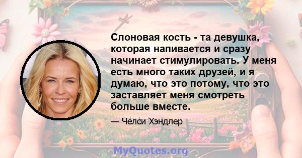 Слоновая кость - та девушка, которая напивается и сразу начинает стимулировать. У меня есть много таких друзей, и я думаю, что это потому, что это заставляет меня смотреть больше вместе.