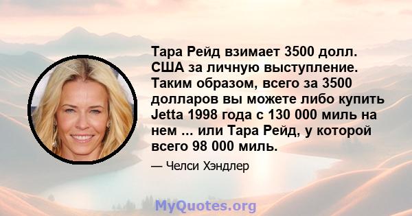 Тара Рейд взимает 3500 долл. США за личную выступление. Таким образом, всего за 3500 долларов вы можете либо купить Jetta 1998 года с 130 000 миль на нем ... или Тара Рейд, у которой всего 98 000 миль.