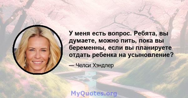 У меня есть вопрос. Ребята, вы думаете, можно пить, пока вы беременны, если вы планируете отдать ребенка на усыновление?