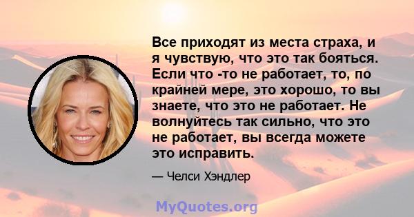 Все приходят из места страха, и я чувствую, что это так бояться. Если что -то не работает, то, по крайней мере, это хорошо, то вы знаете, что это не работает. Не волнуйтесь так сильно, что это не работает, вы всегда