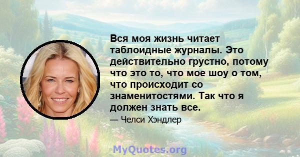 Вся моя жизнь читает таблоидные журналы. Это действительно грустно, потому что это то, что мое шоу о том, что происходит со знаменитостями. Так что я должен знать все.