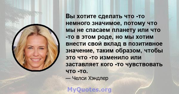 Вы хотите сделать что -то немного значимое, потому что мы не спасаем планету или что -то в этом роде, но мы хотим внести свой вклад в позитивное значение, таким образом, чтобы это что -то изменило или заставляет кого