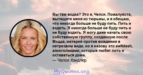 Вы там водка? Это я, Челси. Пожалуйста, вытащите меня из тюрьмы, и я обещаю, что никогда больше не буду пить. Пить и ездить. Я никогда больше не буду пить и не буду ездить. Я могу даже начать свою собственную группу,