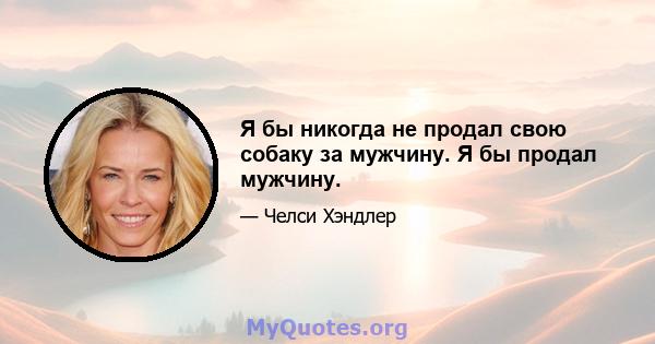 Я бы никогда не продал свою собаку за мужчину. Я бы продал мужчину.