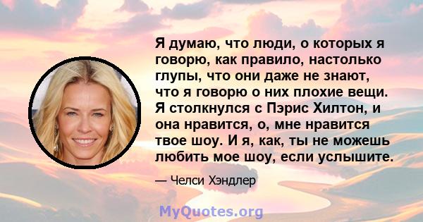 Я думаю, что люди, о которых я говорю, как правило, настолько глупы, что они даже не знают, что я говорю о них плохие вещи. Я столкнулся с Пэрис Хилтон, и она нравится, о, мне нравится твое шоу. И я, как, ты не можешь