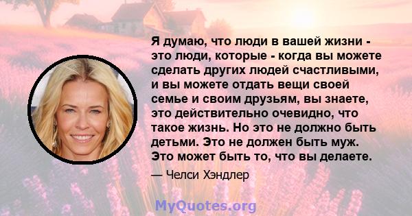 Я думаю, что люди в вашей жизни - это люди, которые - когда вы можете сделать других людей счастливыми, и вы можете отдать вещи своей семье и своим друзьям, вы знаете, это действительно очевидно, что такое жизнь. Но это 