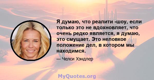 Я думаю, что реалити -шоу, если только это не вдохновляет, что очень редко является, я думаю, это смущает. Это неловкое положение дел, в котором мы находимся.