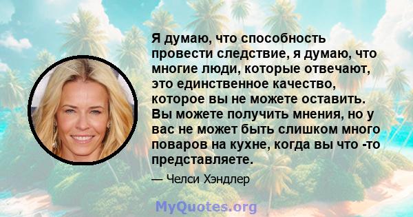 Я думаю, что способность провести следствие, я думаю, что многие люди, которые отвечают, это единственное качество, которое вы не можете оставить. Вы можете получить мнения, но у вас не может быть слишком много поваров