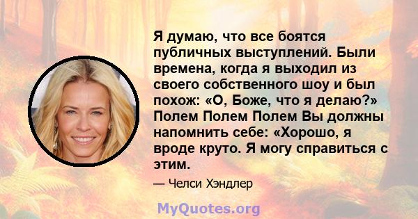 Я думаю, что все боятся публичных выступлений. Были времена, когда я выходил из своего собственного шоу и был похож: «О, Боже, что я делаю?» Полем Полем Полем Вы должны напомнить себе: «Хорошо, я вроде круто. Я могу