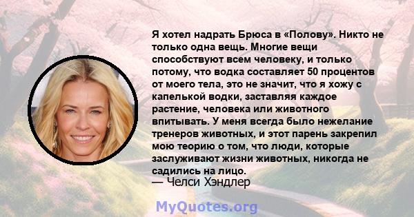 Я хотел надрать Брюса в «Полову». Никто не только одна вещь. Многие вещи способствуют всем человеку, и только потому, что водка составляет 50 процентов от моего тела, это не значит, что я хожу с капелькой водки,