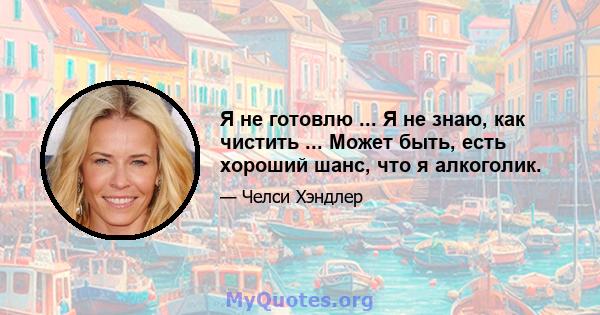 Я не готовлю ... Я не знаю, как чистить ... Может быть, есть хороший шанс, что я алкоголик.