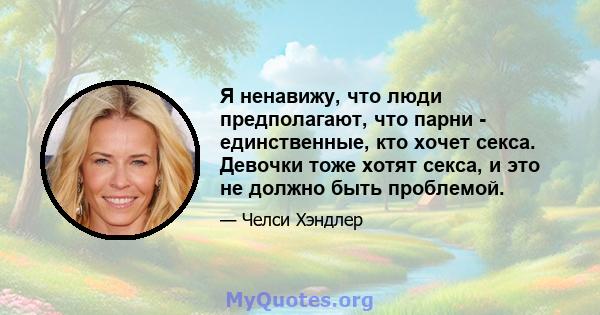 Я ненавижу, что люди предполагают, что парни - единственные, кто хочет секса. Девочки тоже хотят секса, и это не должно быть проблемой.