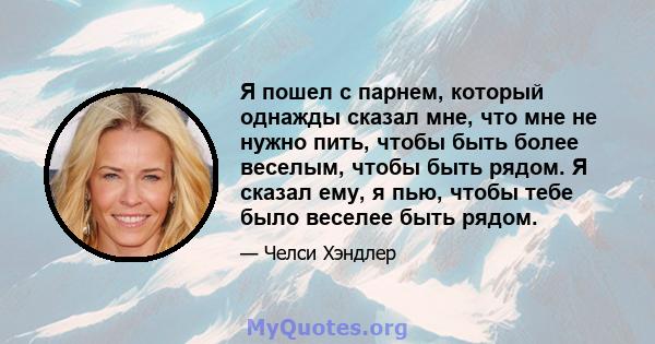 Я пошел с парнем, который однажды сказал мне, что мне не нужно пить, чтобы быть более веселым, чтобы быть рядом. Я сказал ему, я пью, чтобы тебе было веселее быть рядом.