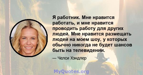 Я работник. Мне нравится работать, и мне нравится проводить работу для других людей. Мне нравится размещать людей на моем шоу, у которых обычно никогда не будет шансов быть на телевидении.