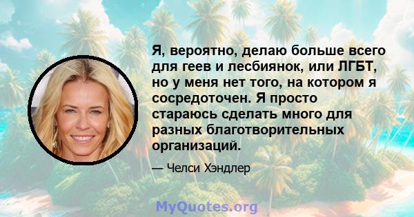 Я, вероятно, делаю больше всего для геев и лесбиянок, или ЛГБТ, но у меня нет того, на котором я сосредоточен. Я просто стараюсь сделать много для разных благотворительных организаций.