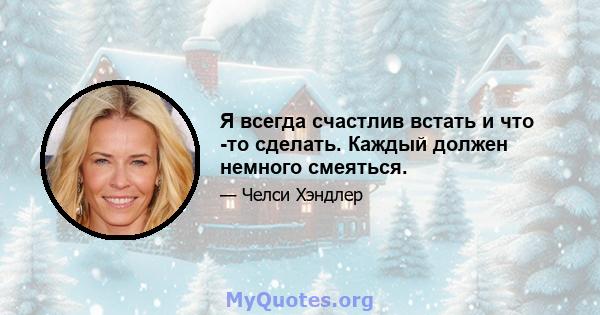 Я всегда счастлив встать и что -то сделать. Каждый должен немного смеяться.