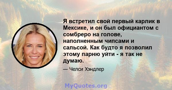 Я встретил свой первый карлик в Мексике, и он был официантом с сомбреро на голове, наполненным чипсами и сальсой. Как будто я позволил этому парню уйти - я так не думаю.