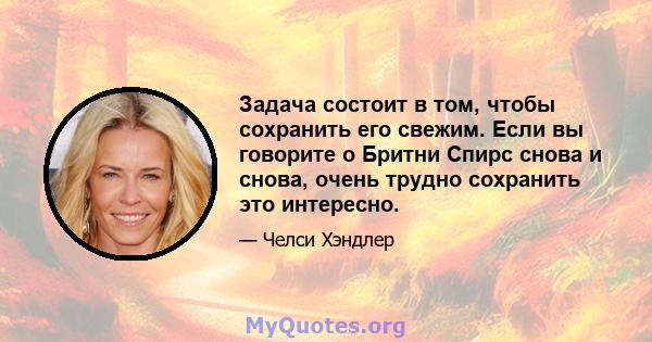 Задача состоит в том, чтобы сохранить его свежим. Если вы говорите о Бритни Спирс снова и снова, очень трудно сохранить это интересно.