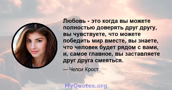 Любовь - это когда вы можете полностью доверять друг другу, вы чувствуете, что можете победить мир вместе, вы знаете, что человек будет рядом с вами, и, самое главное, вы заставляете друг друга смеяться.