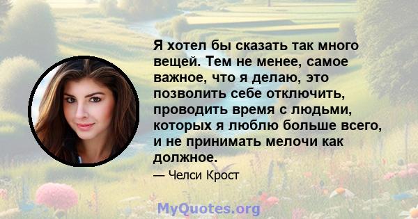 Я хотел бы сказать так много вещей. Тем не менее, самое важное, что я делаю, это позволить себе отключить, проводить время с людьми, которых я люблю больше всего, и не принимать мелочи как должное.