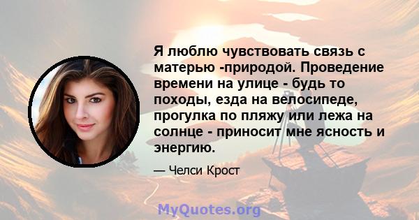 Я люблю чувствовать связь с матерью -природой. Проведение времени на улице - будь то походы, езда на велосипеде, прогулка по пляжу или лежа на солнце - приносит мне ясность и энергию.