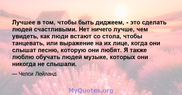 Лучшее в том, чтобы быть диджеем, - это сделать людей счастливыми. Нет ничего лучше, чем увидеть, как люди встают со стола, чтобы танцевать, или выражение на их лице, когда они слышат песню, которую они любят. Я также