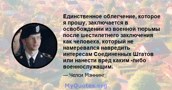 Единственное облегчение, которое я прошу, заключается в освобождении из военной тюрьмы после шестилетнего заключения как человека, который не намеревался навредить интересам Соединенных Штатов или нанести вред каким