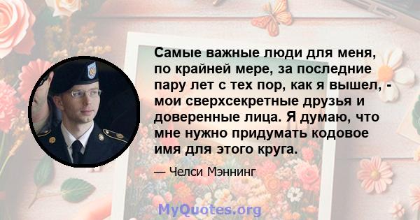 Самые важные люди для меня, по крайней мере, за последние пару лет с тех пор, как я вышел, - мои сверхсекретные друзья и доверенные лица. Я думаю, что мне нужно придумать кодовое имя для этого круга.