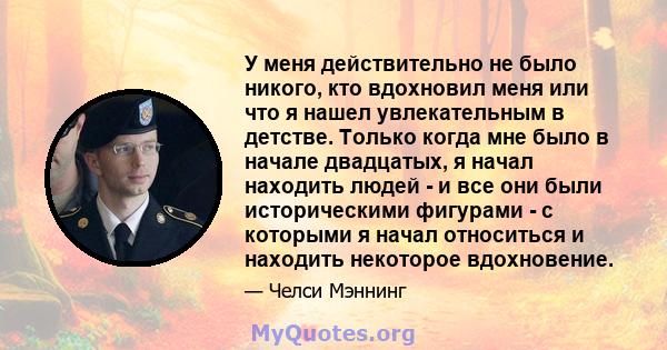 У меня действительно не было никого, кто вдохновил меня или что я нашел увлекательным в детстве. Только когда мне было в начале двадцатых, я начал находить людей - и все они были историческими фигурами - с которыми я