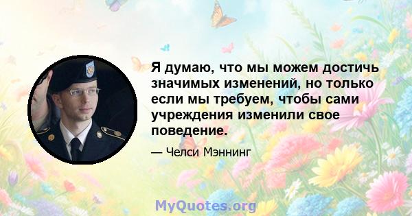 Я думаю, что мы можем достичь значимых изменений, но только если мы требуем, чтобы сами учреждения изменили свое поведение.