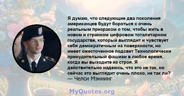 Я думаю, что следующие два поколения американцев будут бороться с очень реальным призраком о том, чтобы жить в новом и странном цифровом тоталитарном государстве, который выглядит и чувствует себя демократичным на