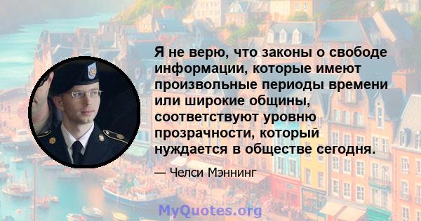 Я не верю, что законы о свободе информации, которые имеют произвольные периоды времени или широкие общины, соответствуют уровню прозрачности, который нуждается в обществе сегодня.