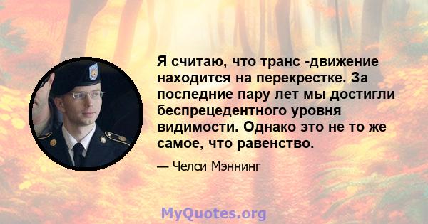 Я считаю, что транс -движение находится на перекрестке. За последние пару лет мы достигли беспрецедентного уровня видимости. Однако это не то же самое, что равенство.