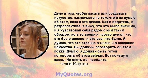 Дело в том, чтобы писать или создавать искусство, заключается в том, что я не думаю об этом, пока я это делаю. Как и водитель, в ретроспективе, я вижу, что это было значимо, и я чувствовал себя рядом с ним таким