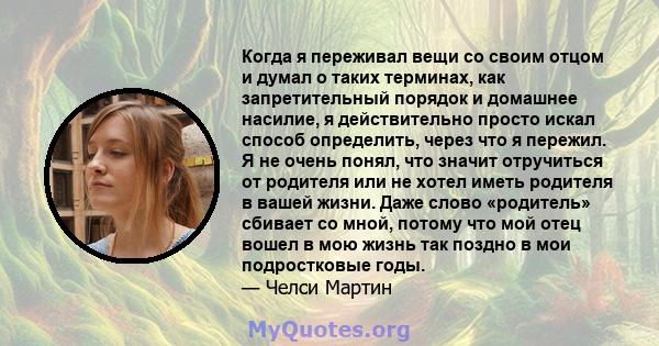 Когда я переживал вещи со своим отцом и думал о таких терминах, как запретительный порядок и домашнее насилие, я действительно просто искал способ определить, через что я пережил. Я не очень понял, что значит отручиться 