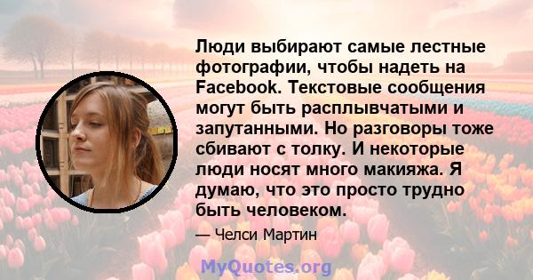 Люди выбирают самые лестные фотографии, чтобы надеть на Facebook. Текстовые сообщения могут быть расплывчатыми и запутанными. Но разговоры тоже сбивают с толку. И некоторые люди носят много макияжа. Я думаю, что это