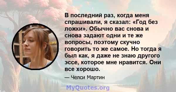 В последний раз, когда меня спрашивали, я сказал: «Год без ложки». Обычно вас снова и снова задают одни и те же вопросы, поэтому скучно говорить то же самое. Но тогда я был как, я даже не знаю другого эссе, которое мне