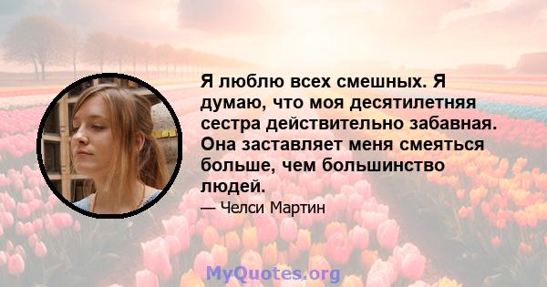 Я люблю всех смешных. Я думаю, что моя десятилетняя сестра действительно забавная. Она заставляет меня смеяться больше, чем большинство людей.