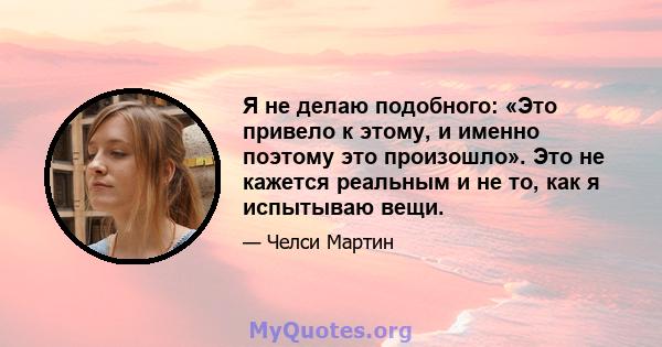 Я не делаю подобного: «Это привело к этому, и именно поэтому это произошло». Это не кажется реальным и не то, как я испытываю вещи.