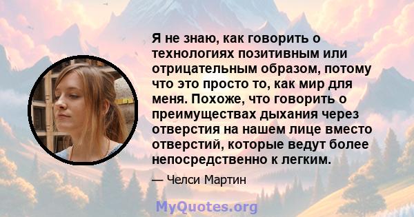 Я не знаю, как говорить о технологиях позитивным или отрицательным образом, потому что это просто то, как мир для меня. Похоже, что говорить о преимуществах дыхания через отверстия на нашем лице вместо отверстий,