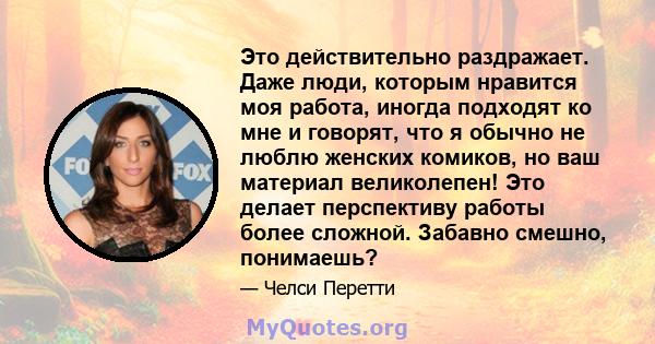 Это действительно раздражает. Даже люди, которым нравится моя работа, иногда подходят ко мне и говорят, что я обычно не люблю женских комиков, но ваш материал великолепен! Это делает перспективу работы более сложной.