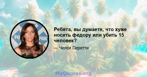 Ребята, вы думаете, что хуже носить федору или убить 15 человек?