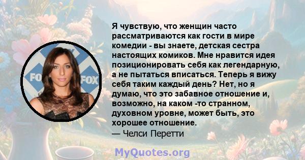 Я чувствую, что женщин часто рассматриваются как гости в мире комедии - вы знаете, детская сестра настоящих комиков. Мне нравится идея позиционировать себя как легендарную, а не пытаться вписаться. Теперь я вижу себя