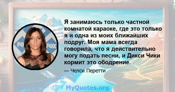 Я занимаюсь только частной комнатой караоке, где это только я и одна из моих ближайших подруг. Моя мама всегда говорила, что я действительно могу подать песни, и Дикси Чики кормит это ободрение.