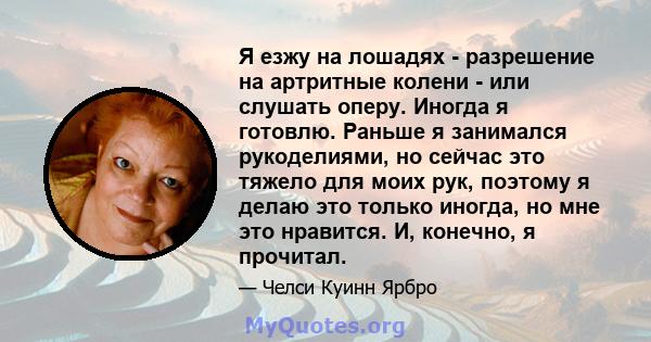 Я езжу на лошадях - разрешение на артритные колени - или слушать оперу. Иногда я готовлю. Раньше я занимался рукоделиями, но сейчас это тяжело для моих рук, поэтому я делаю это только иногда, но мне это нравится. И,