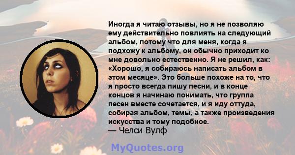 Иногда я читаю отзывы, но я не позволяю ему действительно повлиять на следующий альбом, потому что для меня, когда я подхожу к альбому, он обычно приходит ко мне довольно естественно. Я не решил, как: «Хорошо, я