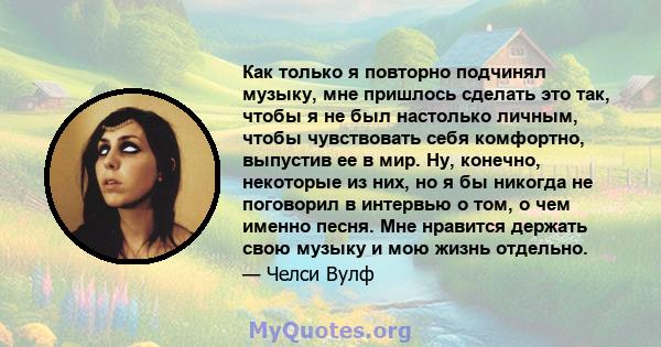 Как только я повторно подчинял музыку, мне пришлось сделать это так, чтобы я не был настолько личным, чтобы чувствовать себя комфортно, выпустив ее в мир. Ну, конечно, некоторые из них, но я бы никогда не поговорил в